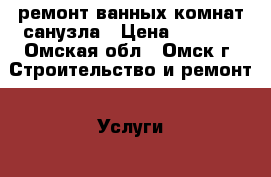 ремонт ванных комнат,санузла › Цена ­ 2 000 - Омская обл., Омск г. Строительство и ремонт » Услуги   